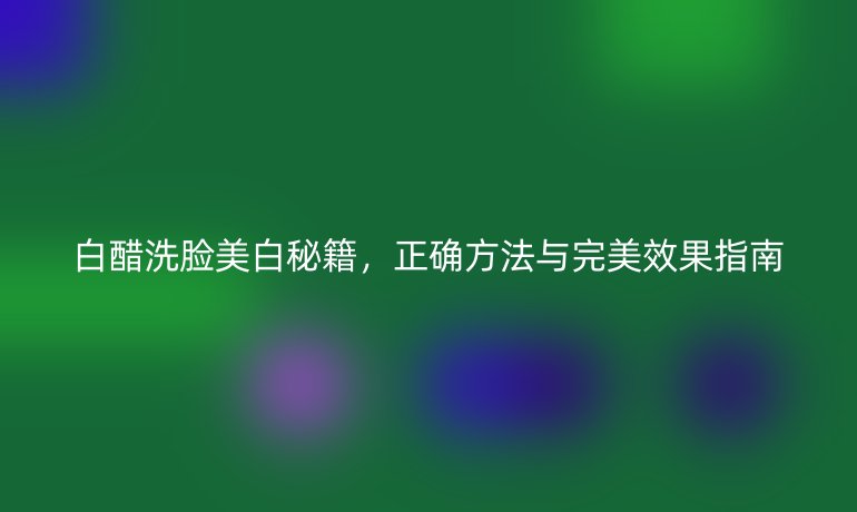 白醋洗脸美白秘籍，正确方法与完美效果指南