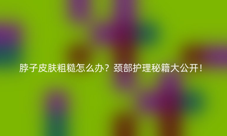 脖子皮肤粗糙怎么办？颈部护理秘籍大公开！
