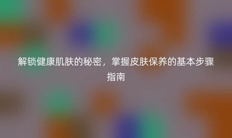 解锁健康肌肤的秘密,掌握皮肤保养的基本步骤指南