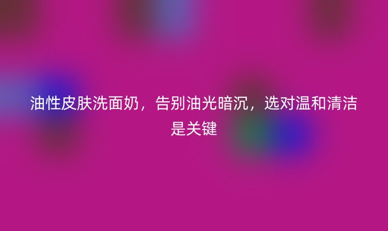 油性皮肤洗面奶,告别油光暗沉,选对温和清洁是关键