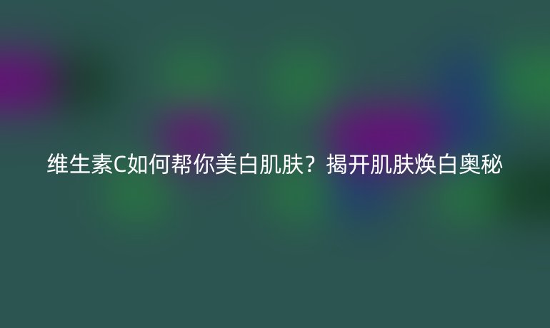 维生素C如何帮你美白肌肤？揭开肌肤焕白奥秘
