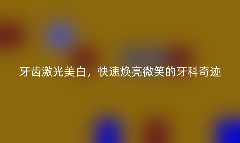 牙齿激光美白，快速焕亮微笑的牙科奇迹
