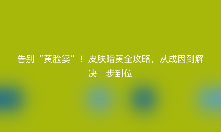告别“黄脸婆”！皮肤暗黄全攻略，从成因到解决一步到位