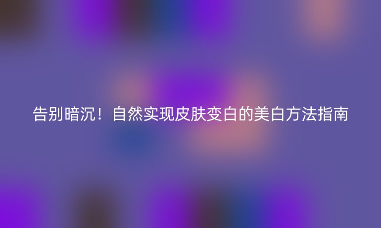 告别暗沉！自然实现皮肤变白的美白方法指南