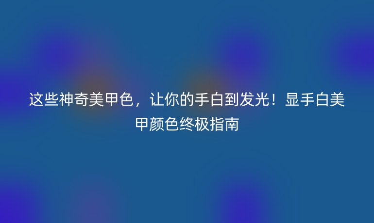 这些神奇美甲色，让你的手白到发光！显手白美甲颜色终极指南