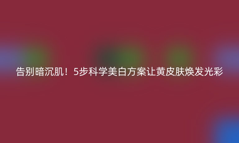 告别暗沉肌！5步科学美白方案让黄皮肤焕发光彩