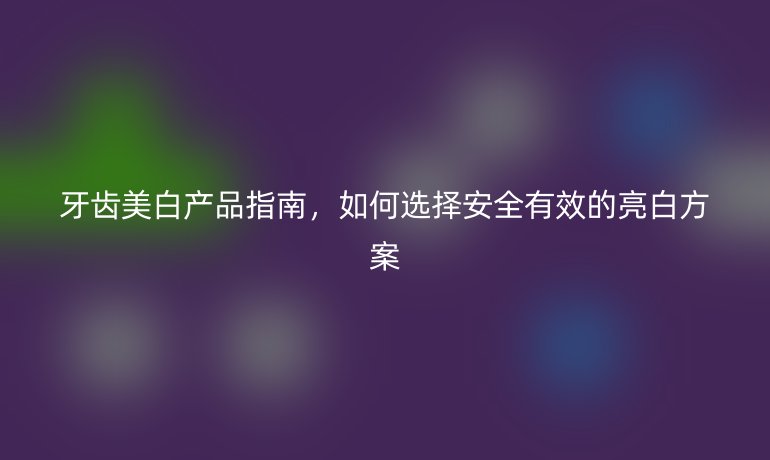 牙齿美白产品指南，如何选择安全有效的亮白方案