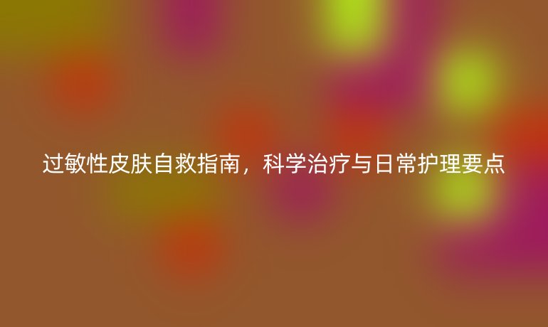 过敏性皮肤自救指南，科学治疗与日常护理要点