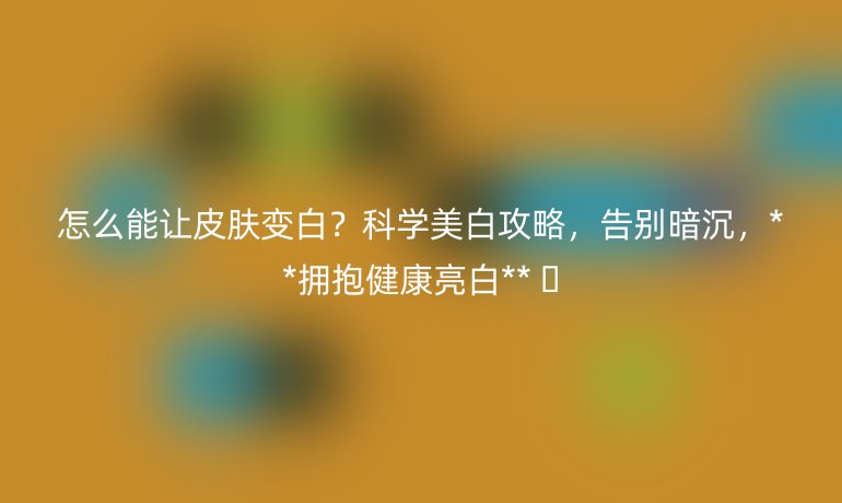 怎么能让皮肤变白？科学美白攻略，告别暗沉，**拥抱健康亮白** 🌞