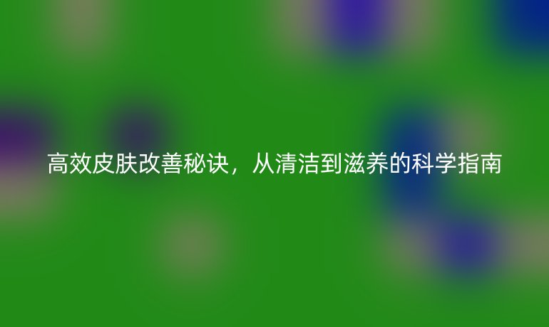 高效皮肤改善秘诀，从清洁到滋养的科学指南