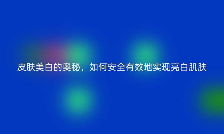 皮肤美白的奥秘，如何安全有效地实现亮白肌肤