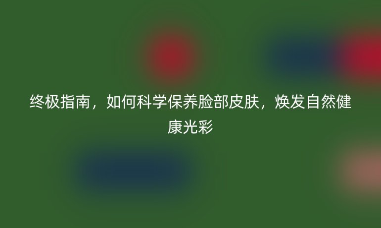 终极指南，如何科学保养脸部皮肤，焕发自然健康光彩