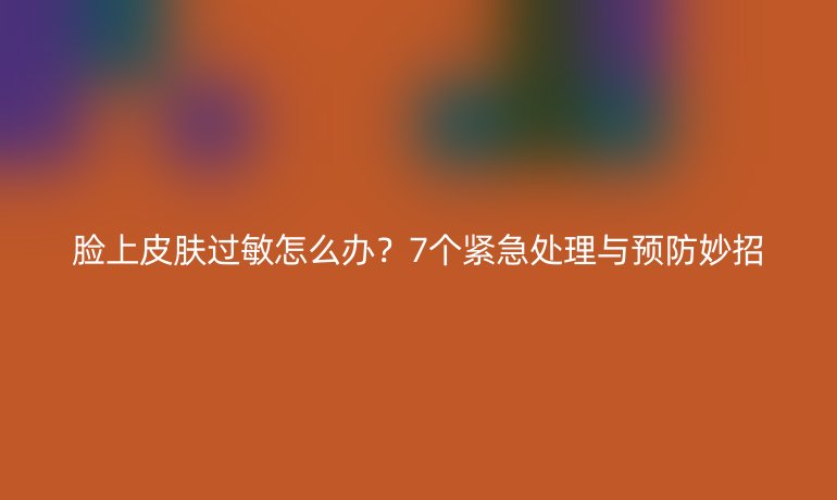脸上皮肤过敏怎么办？7个紧急处理与预防妙招