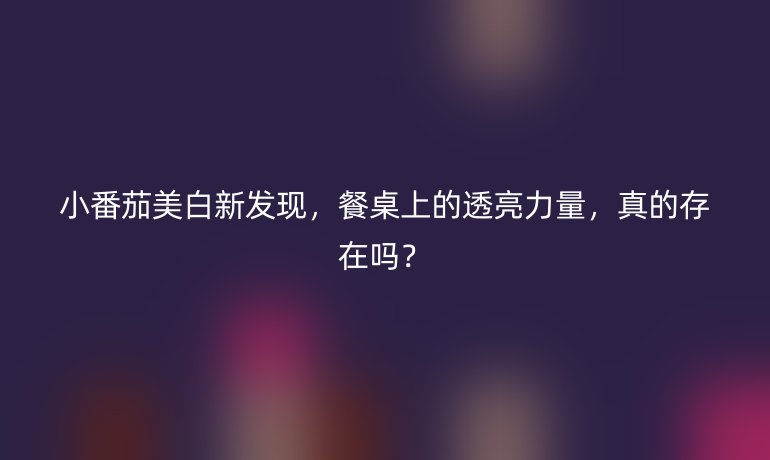 小番茄美白新发现，餐桌上的透亮力量，真的存在吗？