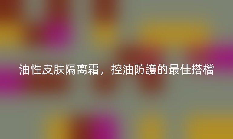 油性皮肤隔离霜，控油防護的最佳搭檔