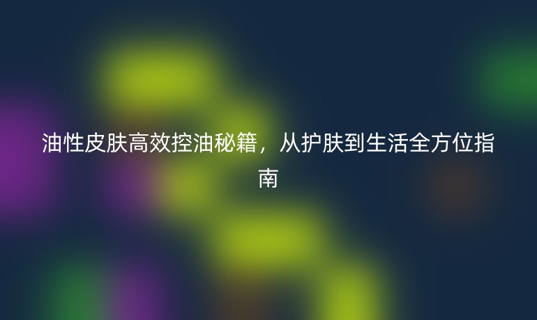 油性皮肤高效控油秘籍，从护肤到生活全方位指南