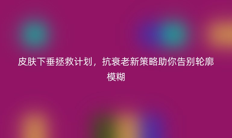 皮肤下垂拯救计划，抗衰老新策略助你告别轮廓模糊