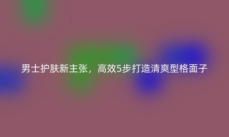 男士护肤新主张，高效5步打造清爽型格面子