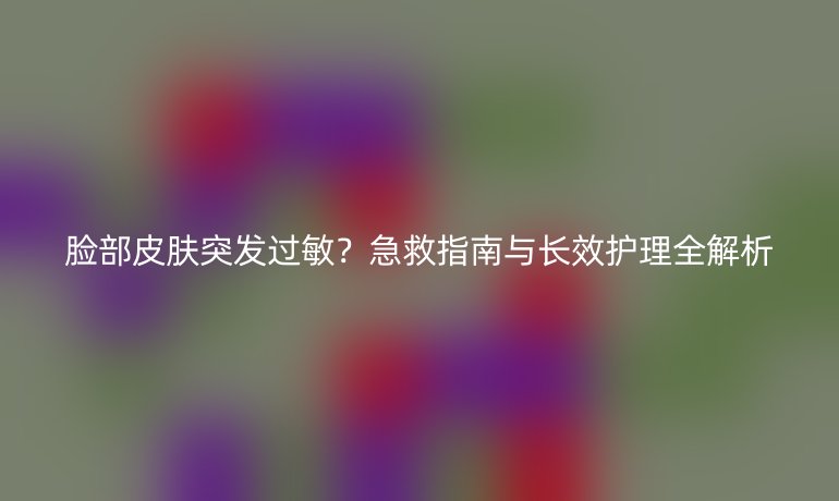 脸部皮肤突发过敏？急救指南与长效护理全解析