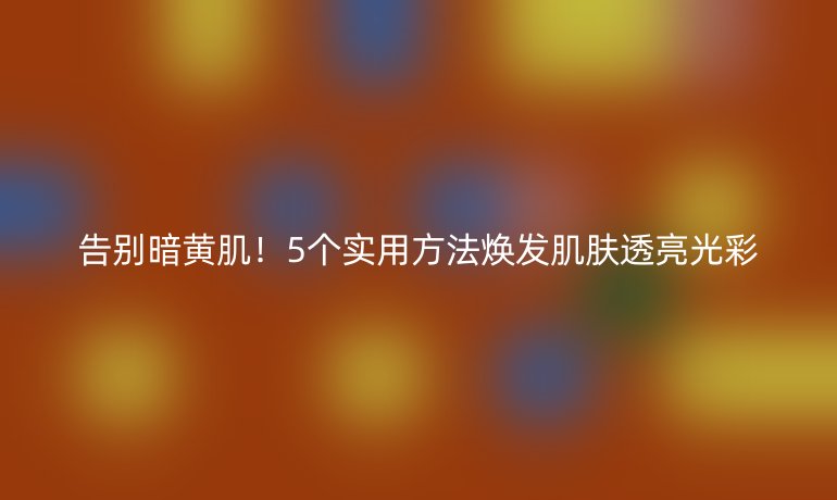 告别暗黄肌！5个实用方法焕发肌肤透亮光彩