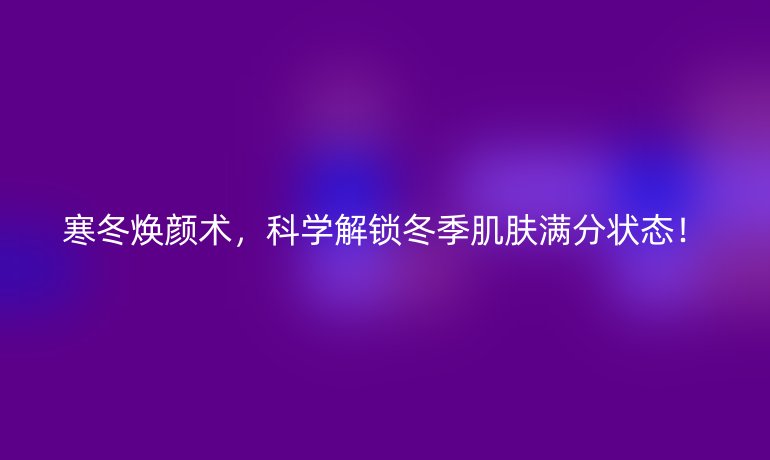 寒冬焕颜术，科学解锁冬季肌肤满分状态！