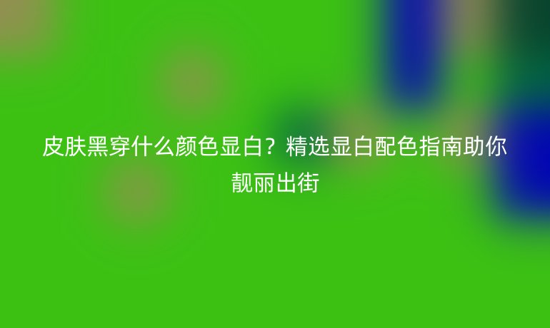 皮肤黑穿什么颜色显白？精选显白配色指南助你靓丽出街