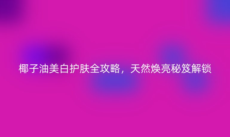 椰子油美白护肤全攻略，天然焕亮秘笈解锁
