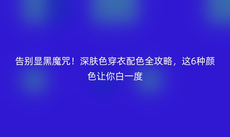 告别显黑魔咒！深肤色穿衣配色全攻略，这6种颜色让你白一度