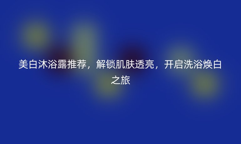美白沐浴露推荐，解锁肌肤透亮，开启洗浴焕白之旅