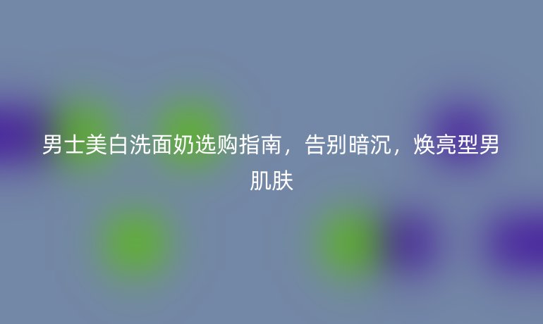 男士美白洗面奶选购指南，告别暗沉，焕亮型男肌肤
