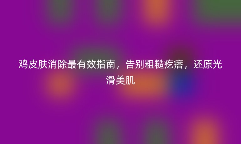 鸡皮肤消除最有效指南，告别粗糙疙瘩，还原光滑美肌