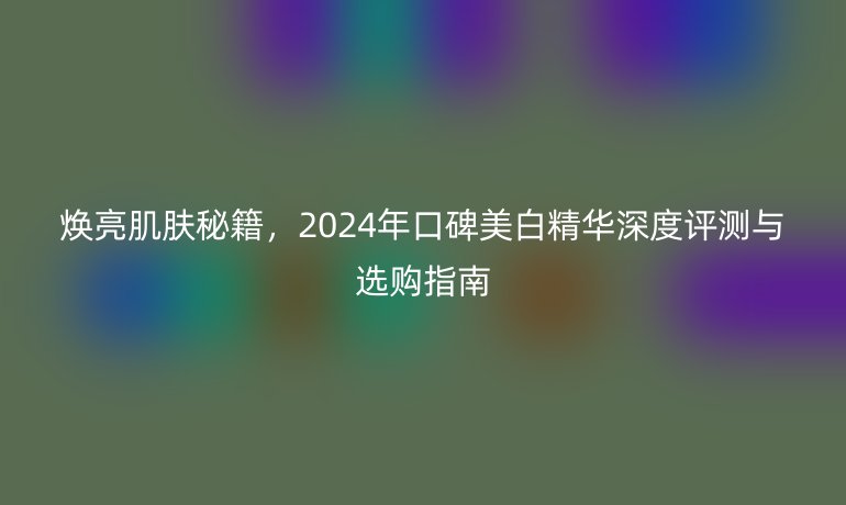 焕亮肌肤秘籍，2024年口碑美白精华深度评测与选购指南