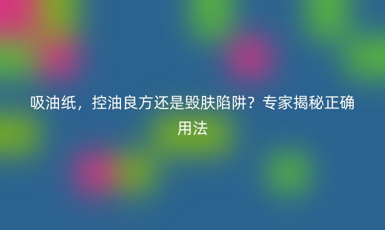 吸油纸，控油良方还是毁肤陷阱？专家揭秘正确用法