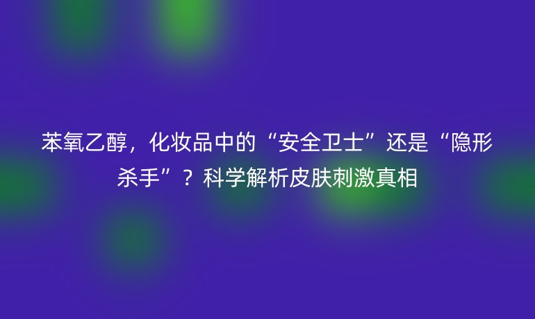 苯氧乙醇，化妆品中的“安全卫士”还是“隐形杀手”？科学解析皮肤刺激真相