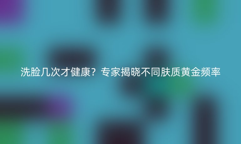 洗脸几次才健康？专家揭晓不同肤质黄金频率