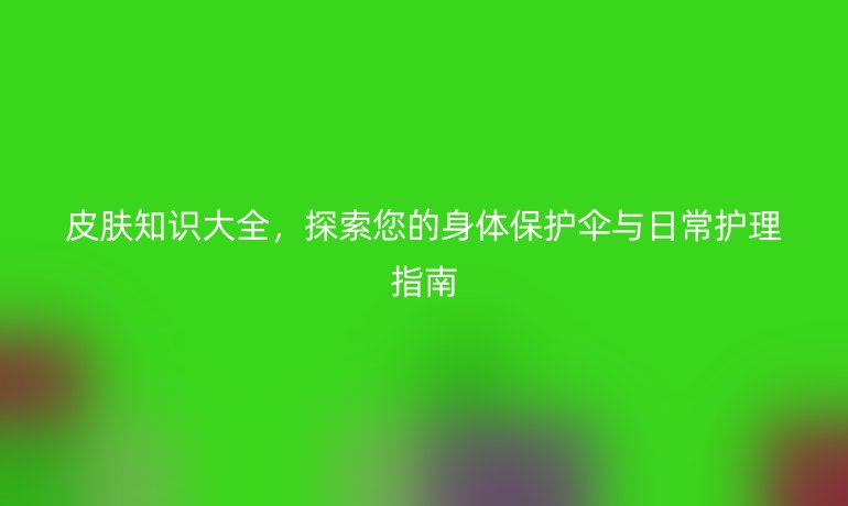 皮肤知识大全，探索您的身体保护伞与日常护理指南