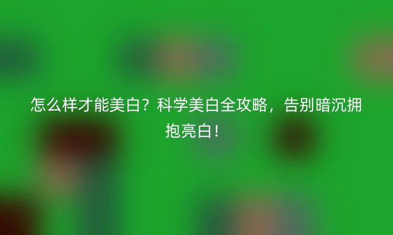 怎么样才能美白？科学美白全攻略，告别暗沉拥抱亮白！