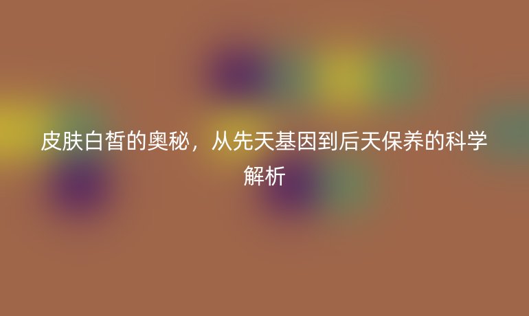 皮肤白皙的奥秘，从先天基因到后天保养的科学解析