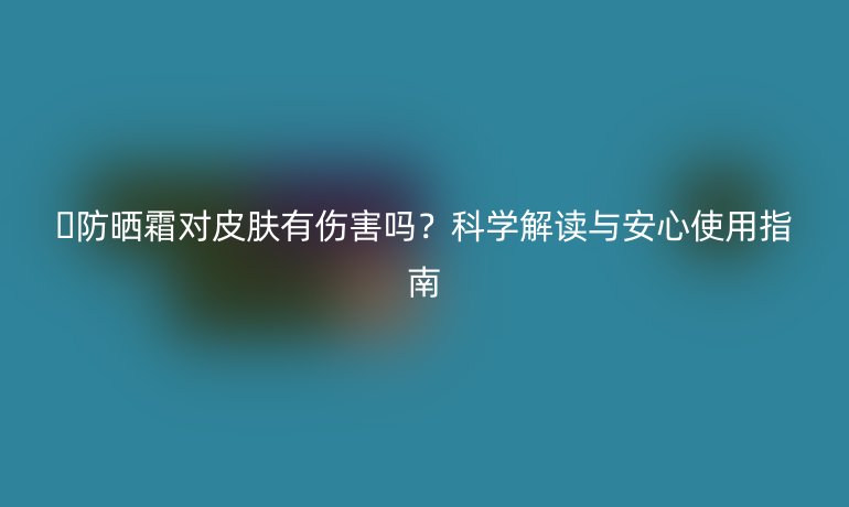 🌞防晒霜对皮肤有伤害吗？科学解读与安心使用指南