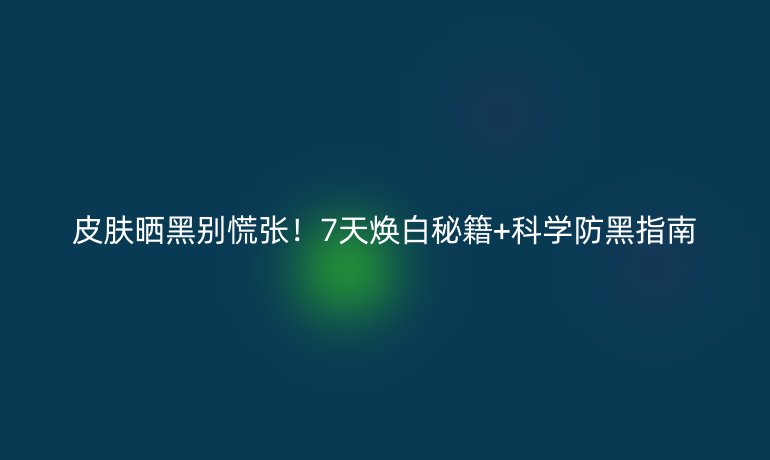 皮肤晒黑别慌张！7天焕白秘籍+科学防黑指南
