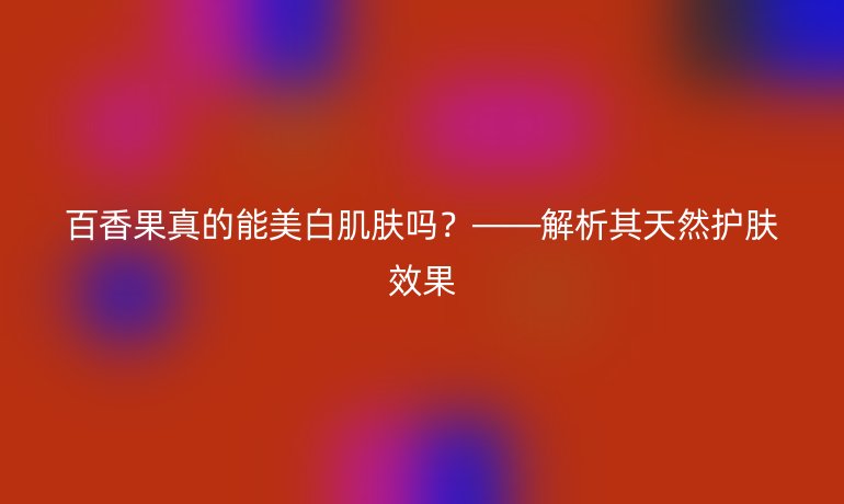 百香果真的能美白肌肤吗？——解析其天然护肤效果