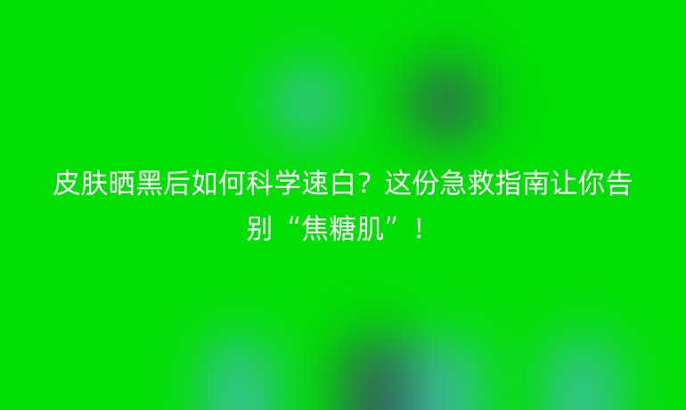 皮肤晒黑后如何科学速白？这份急救指南让你告别“焦糖肌”！