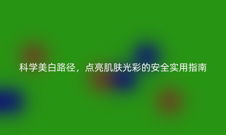 科学美白路径，点亮肌肤光彩的安全实用指南