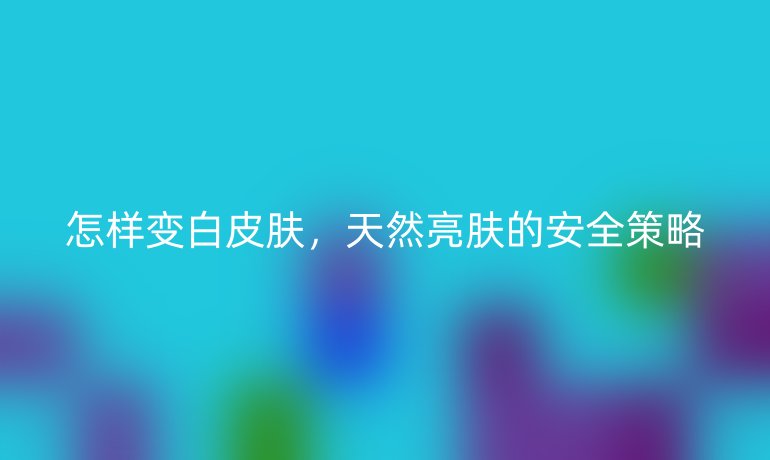 怎样变白皮肤，天然亮肤的安全策略