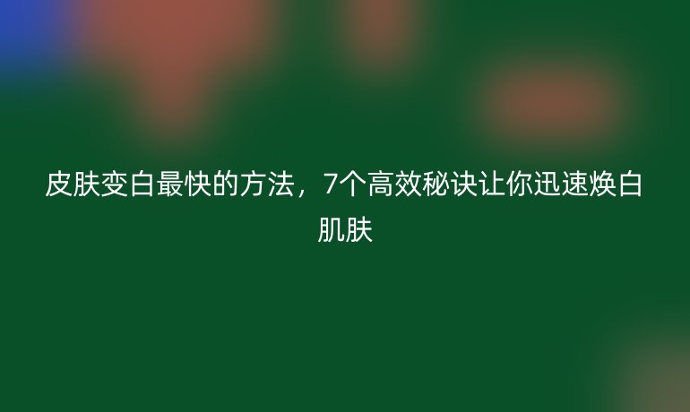 皮肤变白最快的方法，7个高效秘诀让你迅速焕白肌肤