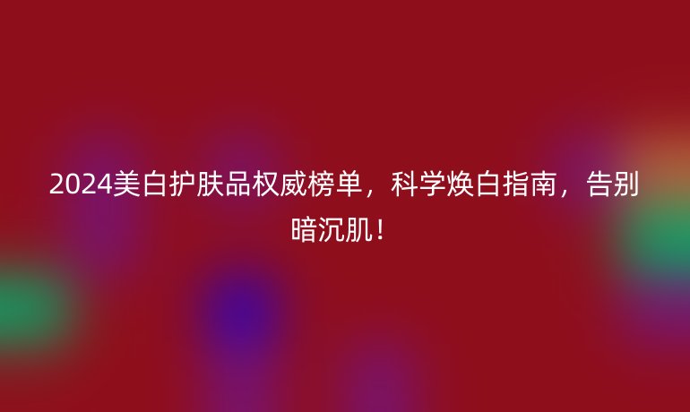 2024美白护肤品权威榜单，科学焕白指南，告别暗沉肌！