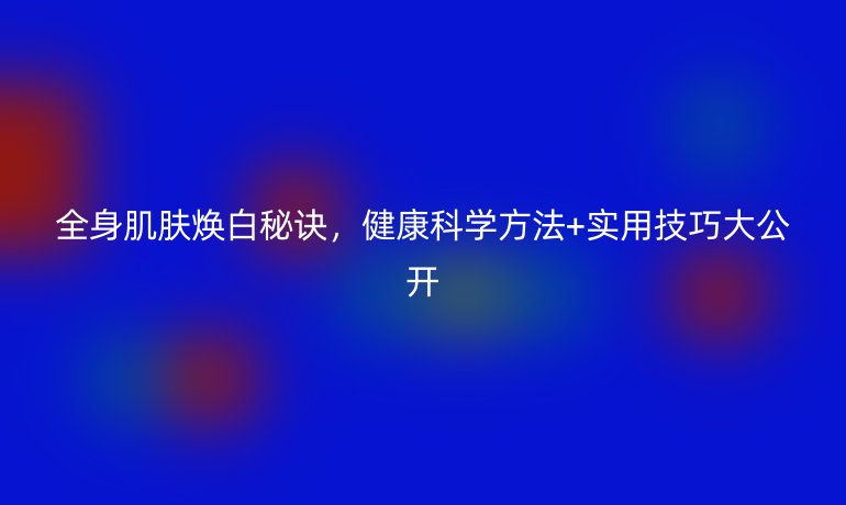 全身肌肤焕白秘诀，健康科学方法+实用技巧大公开