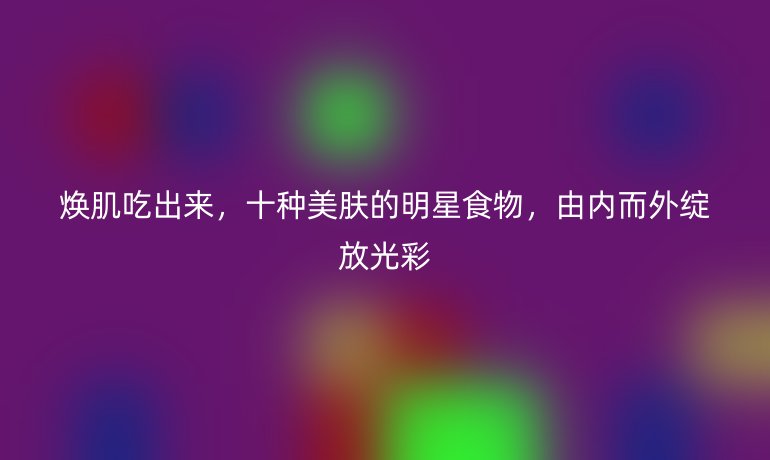 焕肌吃出来，十种美肤的明星食物，由内而外绽放光彩