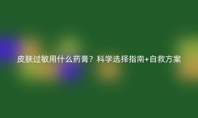 皮肤过敏用什么药膏？科学选择指南+自救方案