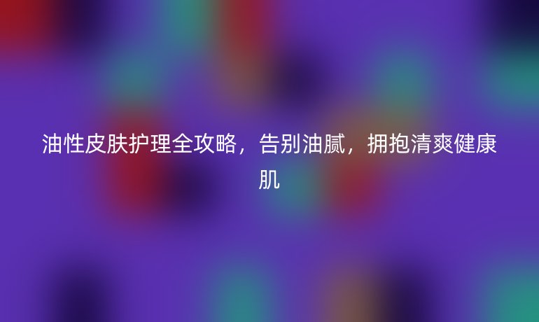 油性皮肤护理全攻略，告别油腻，拥抱清爽健康肌